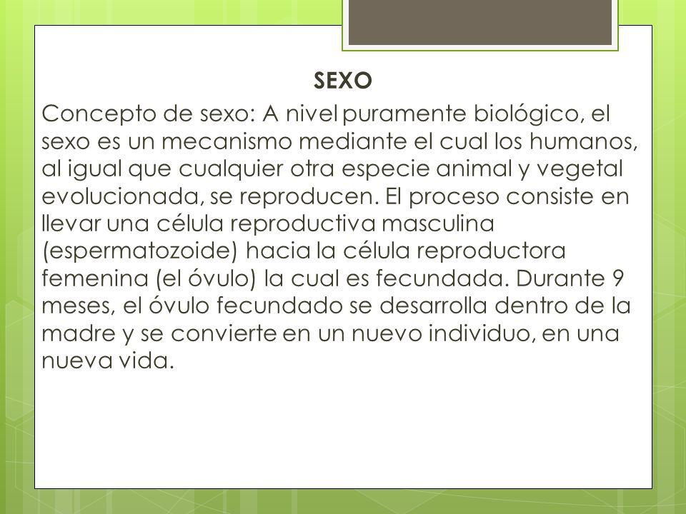 SEXO Concepto de sexo: A nivel puramente biológico, el sexo es un mecanismo mediante el cual los humanos, al igual que cualquier otra especie animal y vegetal evolucionada, se reproducen.