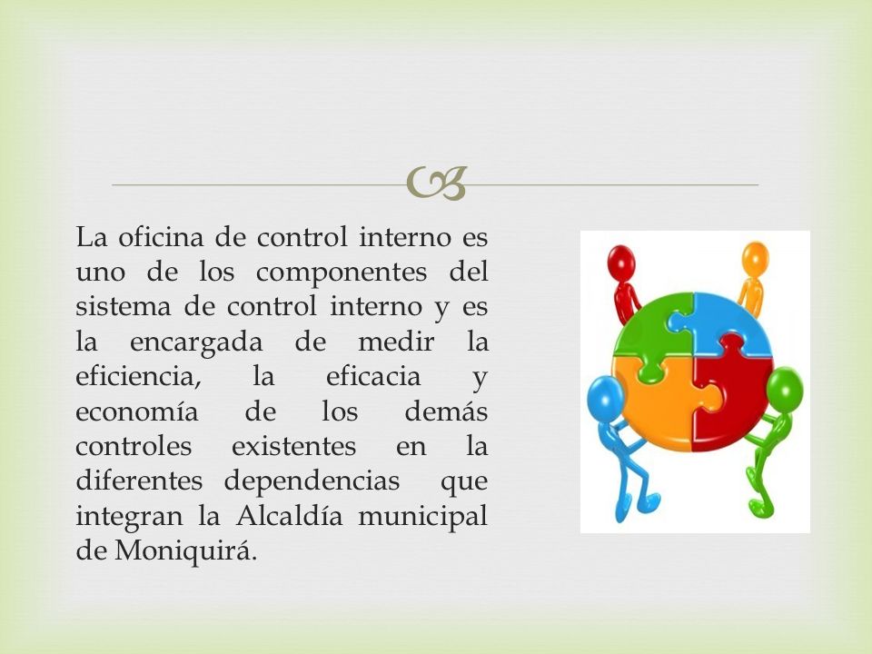 La oficina de control interno es uno de los componentes del sistema de control interno y es la encargada de medir la eficiencia, la eficacia y economía de los demás controles existentes en la diferentes dependencias que integran la Alcaldía municipal de Moniquirá.