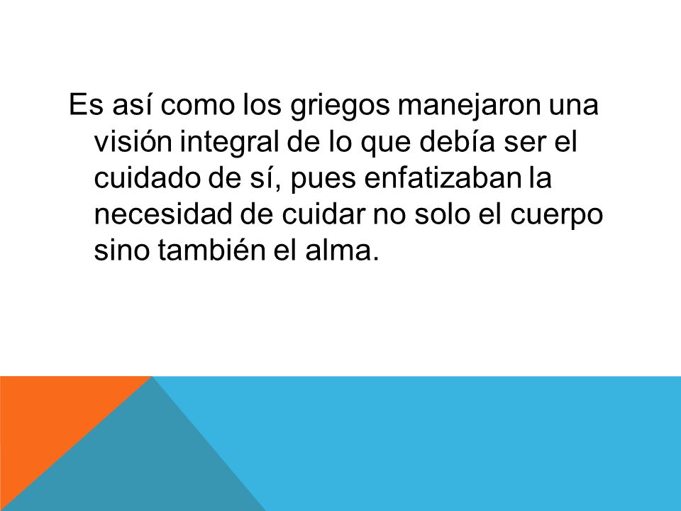 Es así como los griegos manejaron una visión integral de lo que debía ser el cuidado de sí, pues enfatizaban la necesidad de cuidar no solo el cuerpo sino también el alma.