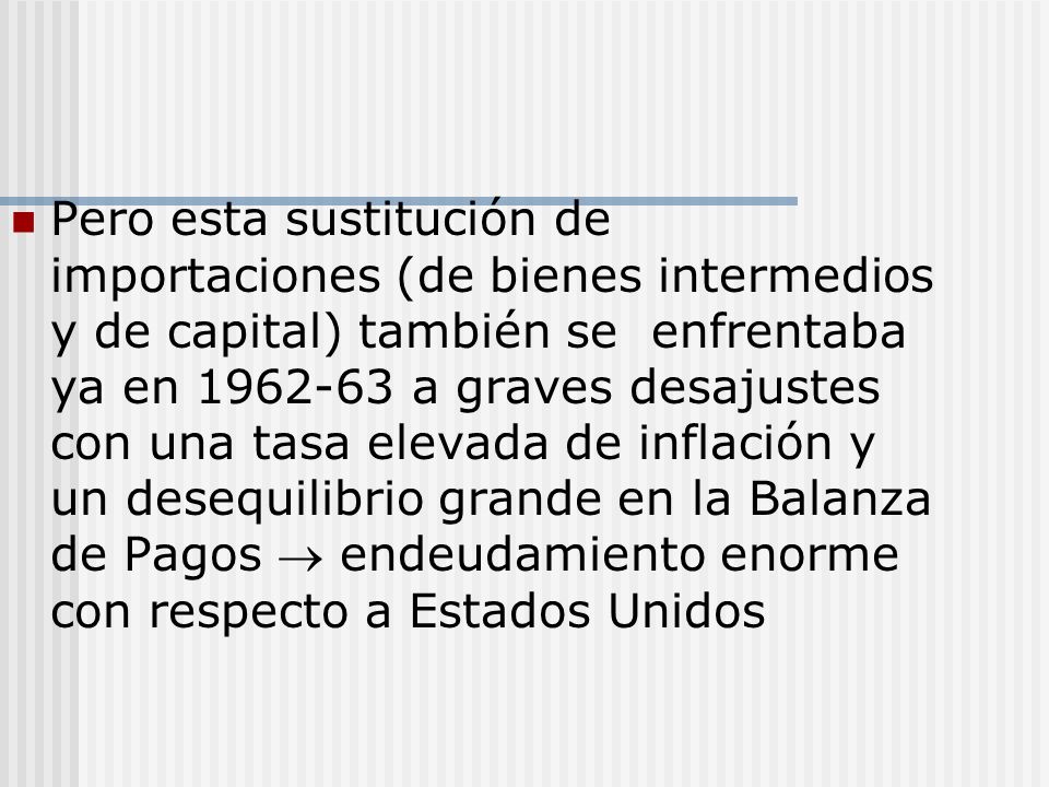 Pero esta sustitución de importaciones (de bienes intermedios y de capital) también se enfrentaba ya en a graves desajustes con una tasa elevada de inflación y un desequilibrio grande en la Balanza de Pagos  endeudamiento enorme con respecto a Estados Unidos