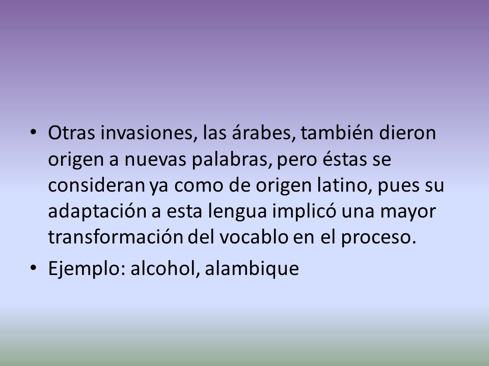 Otras invasiones, las árabes, también dieron origen a nuevas palabras, pero éstas se consideran ya como de origen latino, pues su adaptación a esta lengua implicó una mayor transformación del vocablo en el proceso.