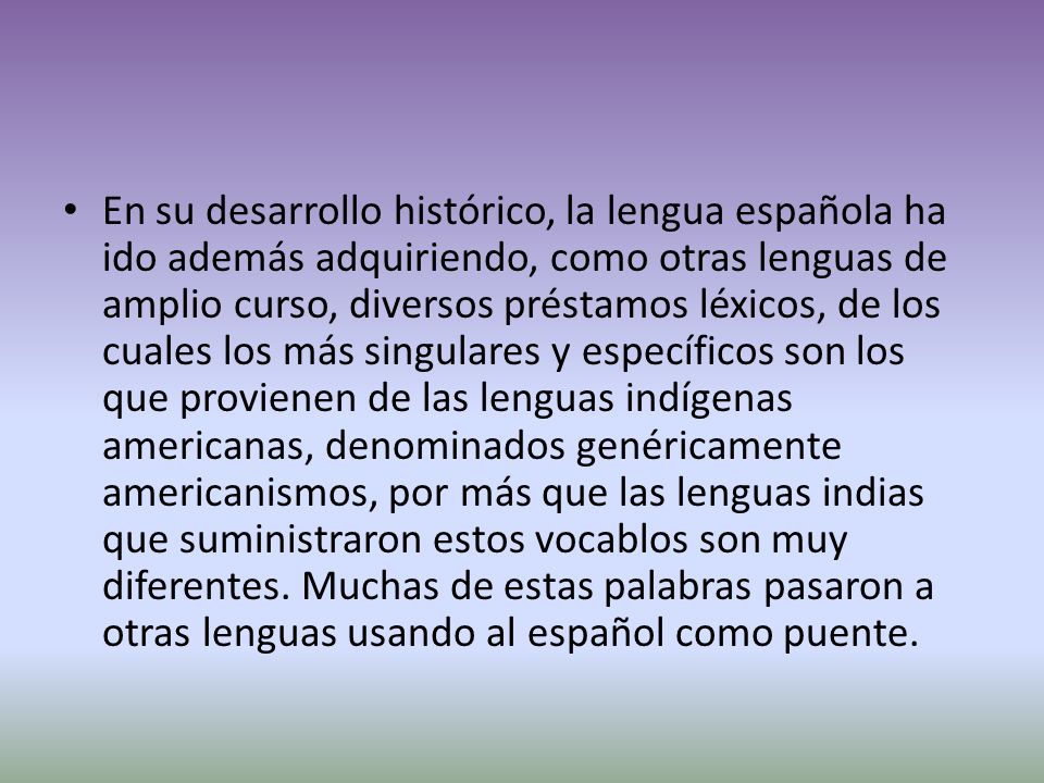 En su desarrollo histórico, la lengua española ha ido además adquiriendo, como otras lenguas de amplio curso, diversos préstamos léxicos, de los cuales los más singulares y específicos son los que provienen de las lenguas indígenas americanas, denominados genéricamente americanismos, por más que las lenguas indias que suministraron estos vocablos son muy diferentes.