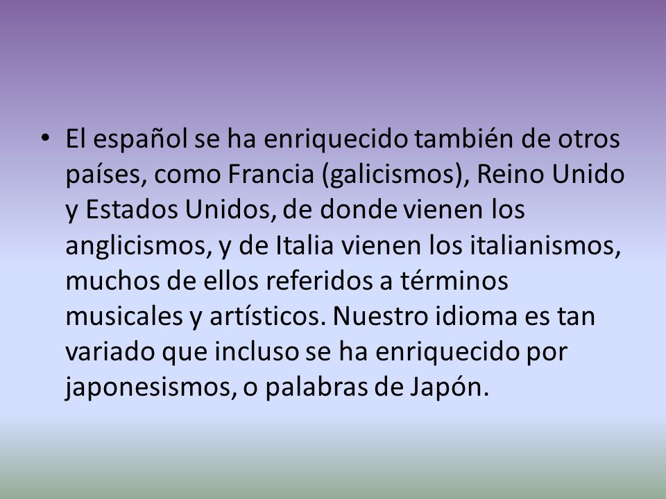 El español se ha enriquecido también de otros países, como Francia (galicismos), Reino Unido y Estados Unidos, de donde vienen los anglicismos, y de Italia vienen los italianismos, muchos de ellos referidos a términos musicales y artísticos.