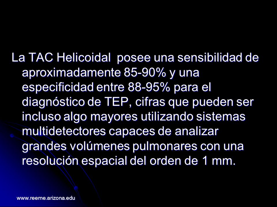 La TAC Helicoidal posee una sensibilidad de aproximadamente 85-90% y una especificidad entre 88-95% para el diagnóstico de TEP, cifras que pueden ser incluso algo mayores utilizando sistemas multidetectores capaces de analizar grandes volúmenes pulmonares con una resolución espacial del orden de 1 mm.