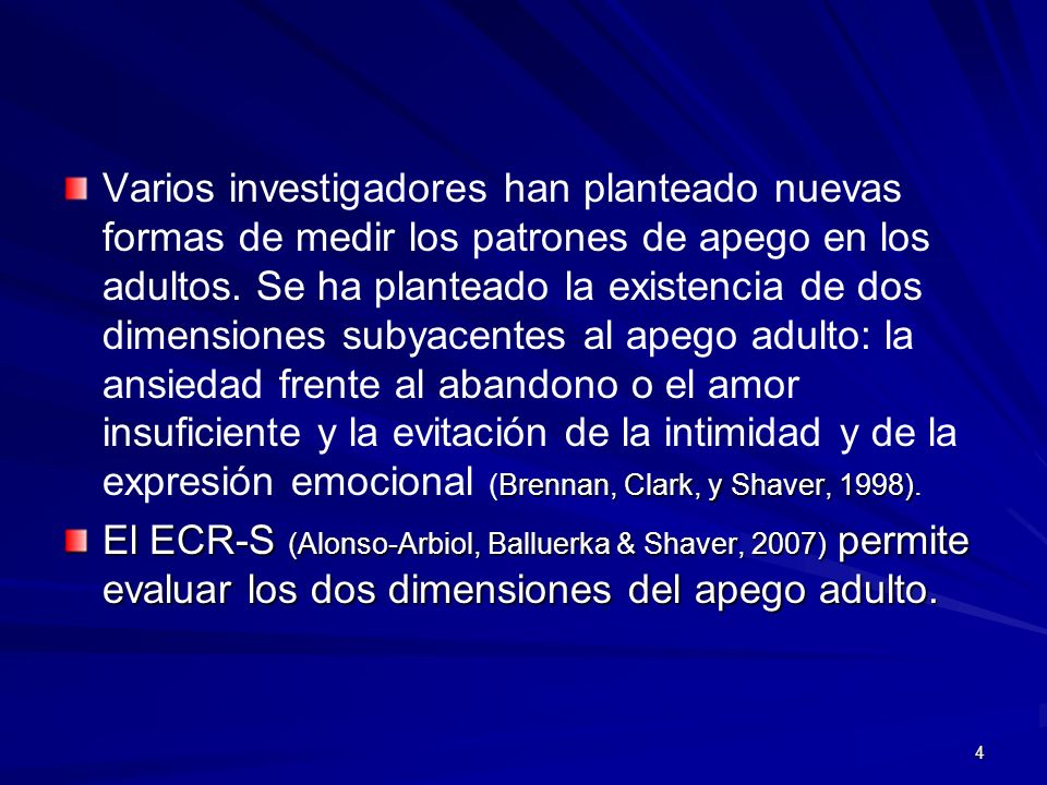 Varios investigadores han planteado nuevas formas de medir los patrones de apego en los adultos. Se ha planteado la existencia de dos dimensiones subyacentes al apego adulto: la ansiedad frente al abandono o el amor insuficiente y la evitación de la intimidad y de la expresión emocional (Brennan, Clark, y Shaver, 1998).