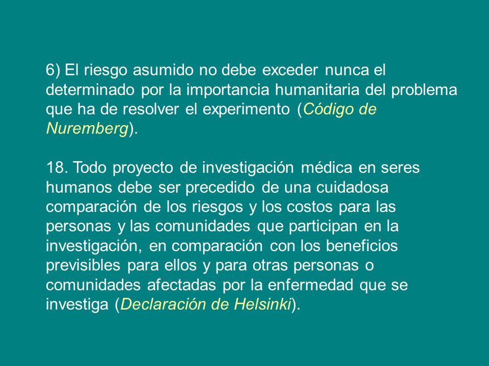 6) El riesgo asumido no debe exceder nunca el determinado por la importancia humanitaria del problema que ha de resolver el experimento (Código de Nuremberg).