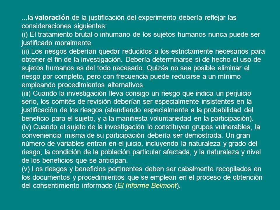 ...la valoración de la justificación del experimento debería reflejar las consideraciones siguientes: (i) El tratamiento brutal o inhumano de los sujetos humanos nunca puede ser justificado moralmente.
