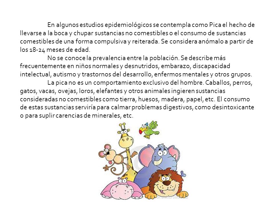 En algunos estudios epidemiológicos se contempla como Pica el hecho de llevarse a la boca y chupar sustancias no comestibles o el consumo de sustancias comestibles de una forma compulsiva y reiterada. Se considera anómalo a partir de los meses de edad.
