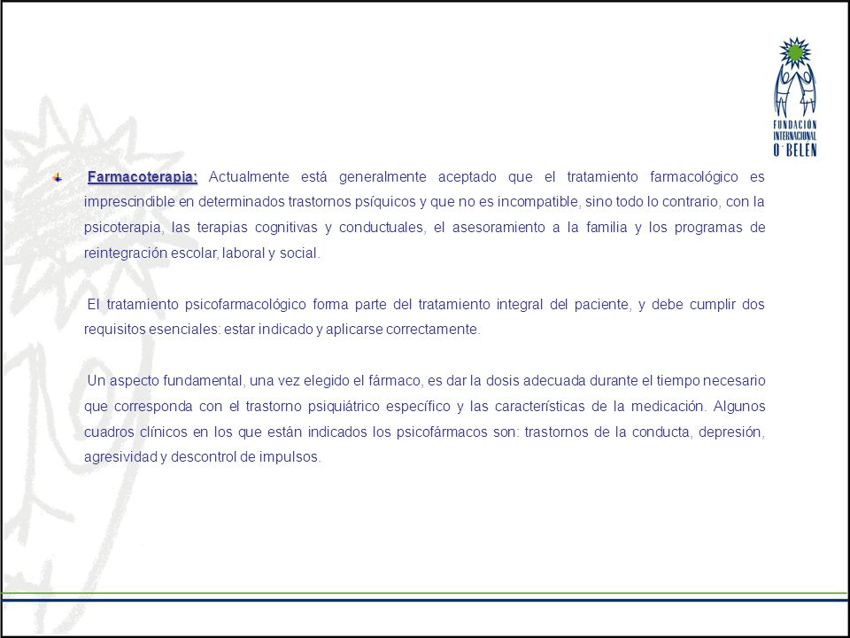 Farmacoterapia: Actualmente está generalmente aceptado que el tratamiento farmacológico es imprescindible en determinados trastornos psíquicos y que no es incompatible, sino todo lo contrario, con la psicoterapia, las terapias cognitivas y conductuales, el asesoramiento a la familia y los programas de reintegración escolar, laboral y social.