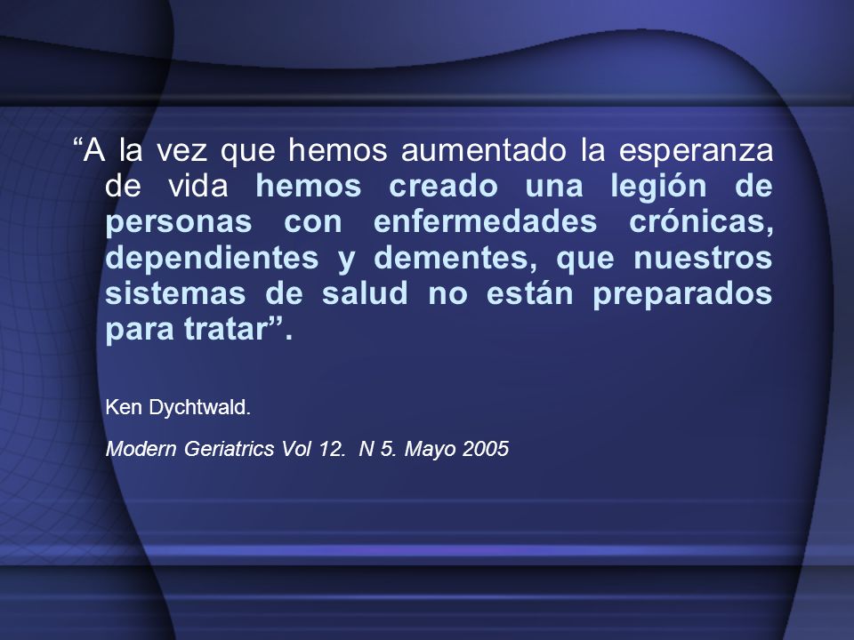 A la vez que hemos aumentado la esperanza de vida hemos creado una legión de personas con enfermedades crónicas, dependientes y dementes, que nuestros sistemas de salud no están preparados para tratar .