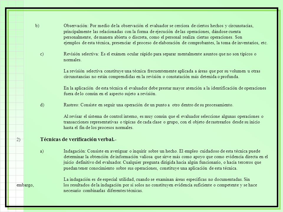 b) Observación: Por medio de la observación el evaluador se cerciora de ciertos hechos y circunstacias, principalmente las relacionadas con la forma de ejecución de las operaciones, dándose cuenta personalmente, de manera abierta o discreta, como el personal realiza ciertas operaciones. Son ejemplos de esta técnica, presenciar el proceso de elaboración de comprobantes, la toma de inventarios, etc.