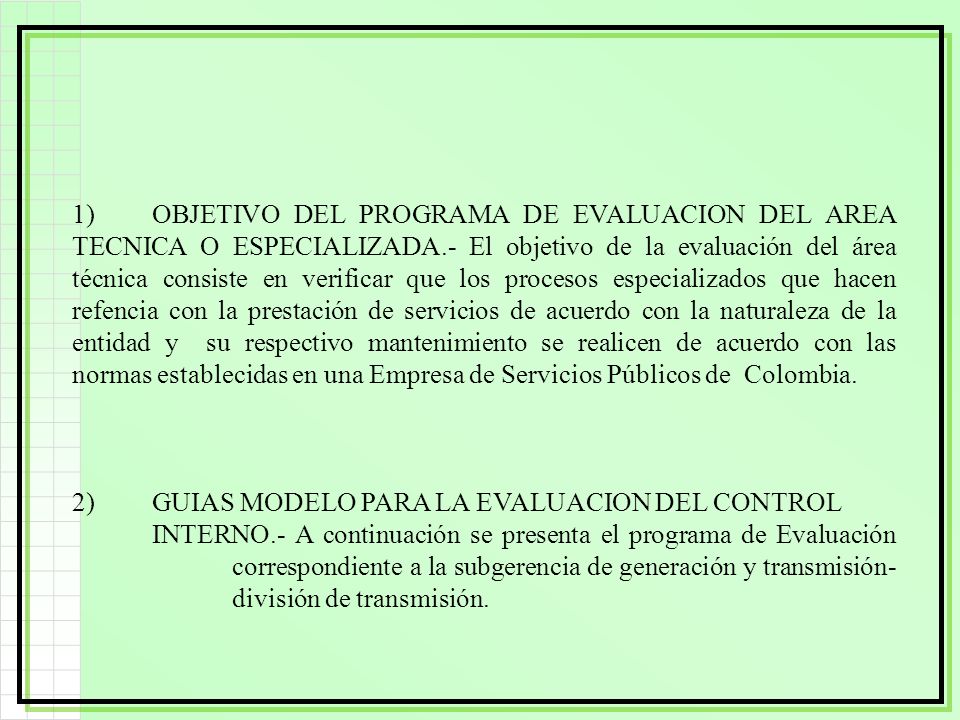1) OBJETIVO DEL PROGRAMA DE EVALUACION DEL AREA TECNICA O ESPECIALIZADA.- El objetivo de la evaluación del área técnica consiste en verificar que los procesos especializados que hacen refencia con la prestación de servicios de acuerdo con la naturaleza de la entidad y su respectivo mantenimiento se realicen de acuerdo con las normas establecidas en una Empresa de Servicios Públicos de Colombia.