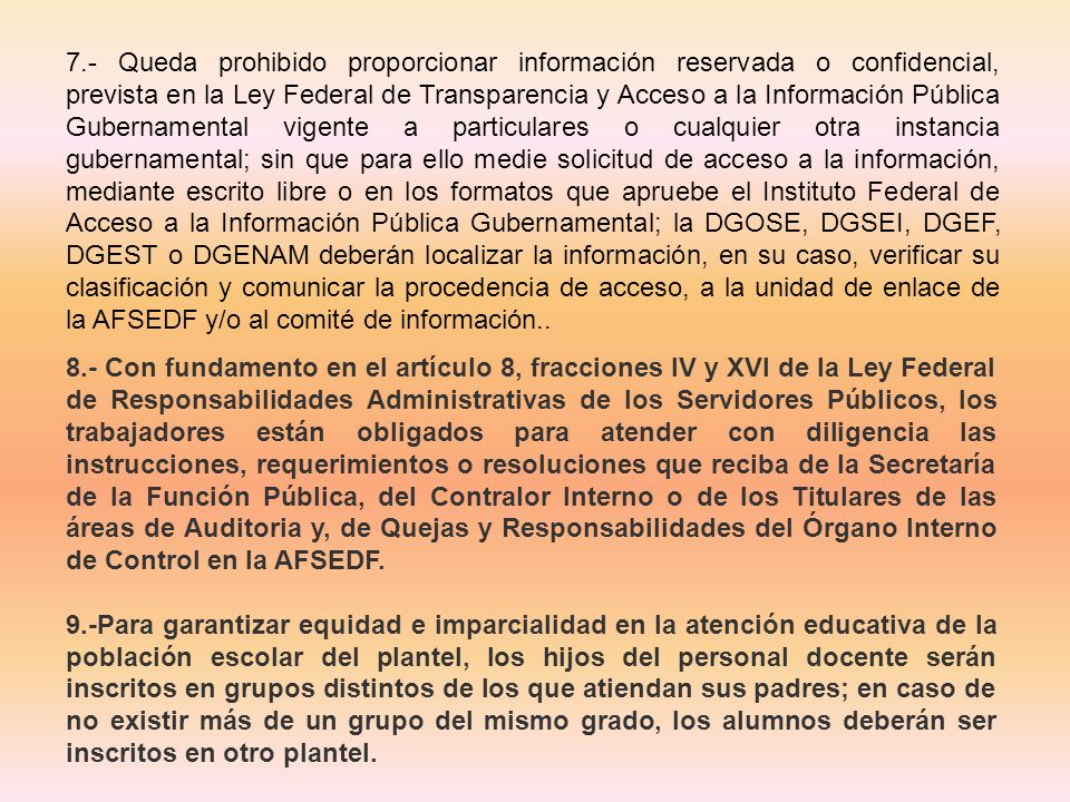 7.- Queda prohibido proporcionar información reservada o confidencial, prevista en la Ley Federal de Transparencia y Acceso a la Información Pública Gubernamental vigente a particulares o cualquier otra instancia gubernamental; sin que para ello medie solicitud de acceso a la información, mediante escrito libre o en los formatos que apruebe el Instituto Federal de Acceso a la Información Pública Gubernamental; la DGOSE, DGSEI, DGEF, DGEST o DGENAM deberán localizar la información, en su caso, verificar su clasificación y comunicar la procedencia de acceso, a la unidad de enlace de la AFSEDF y/o al comité de información..