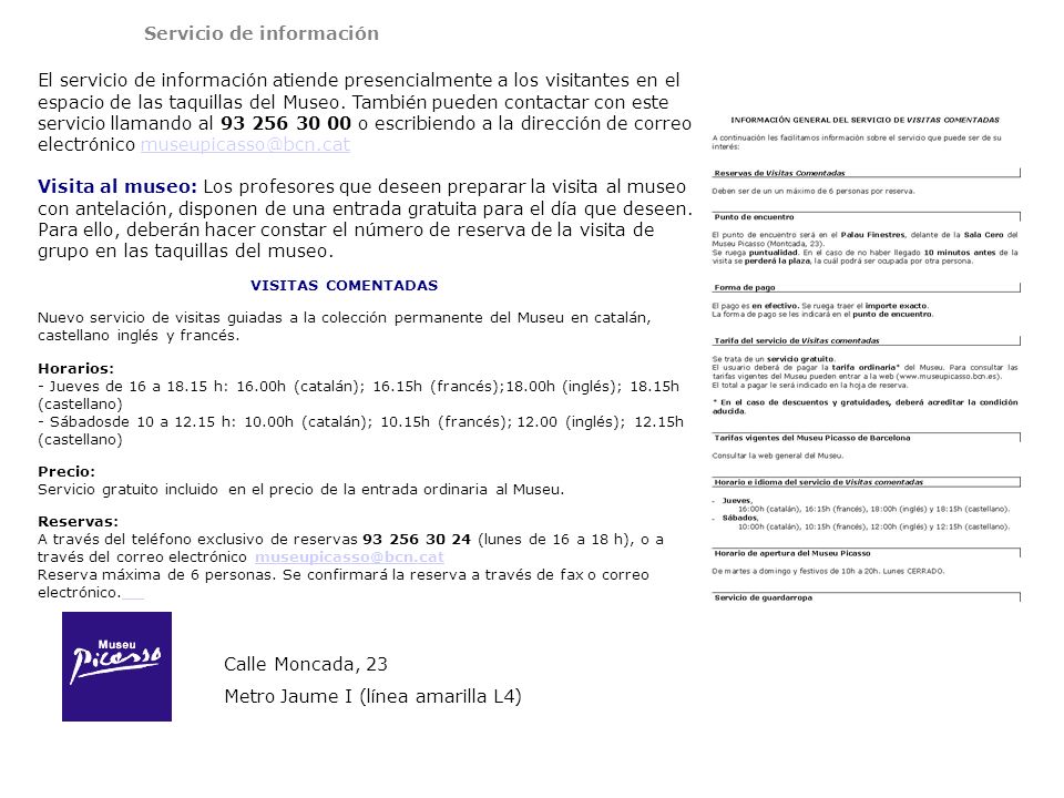 Servicio de información El servicio de información atiende presencialmente a los visitantes en el espacio de las taquillas del Museo. También pueden contactar con este servicio llamando al o escribiendo a la dirección de correo electrónico Visita al museo: Los profesores que deseen preparar la visita al museo con antelación, disponen de una entrada gratuita para el día que deseen. Para ello, deberán hacer constar el número de reserva de la visita de grupo en las taquillas del museo.