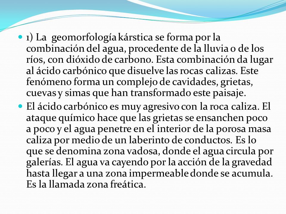 1) La geomorfología kárstica se forma por la combinación del agua, procedente de la lluvia o de los ríos, con dióxido de carbono. Esta combinación da lugar al ácido carbónico que disuelve las rocas calizas. Este fenómeno forma un complejo de cavidades, grietas, cuevas y simas que han transformado este paisaje.