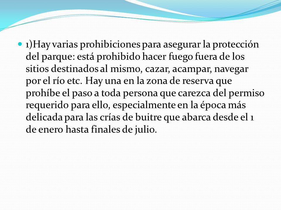 1)Hay varias prohibiciones para asegurar la protección del parque: está prohibido hacer fuego fuera de los sitios destinados al mismo, cazar, acampar, navegar por el río etc.