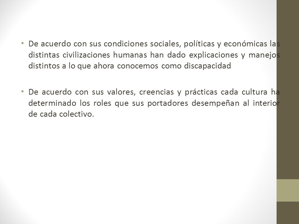 De acuerdo con sus condiciones sociales, políticas y económicas las distintas civilizaciones humanas han dado explicaciones y manejos distintos a lo que ahora conocemos como discapacidad