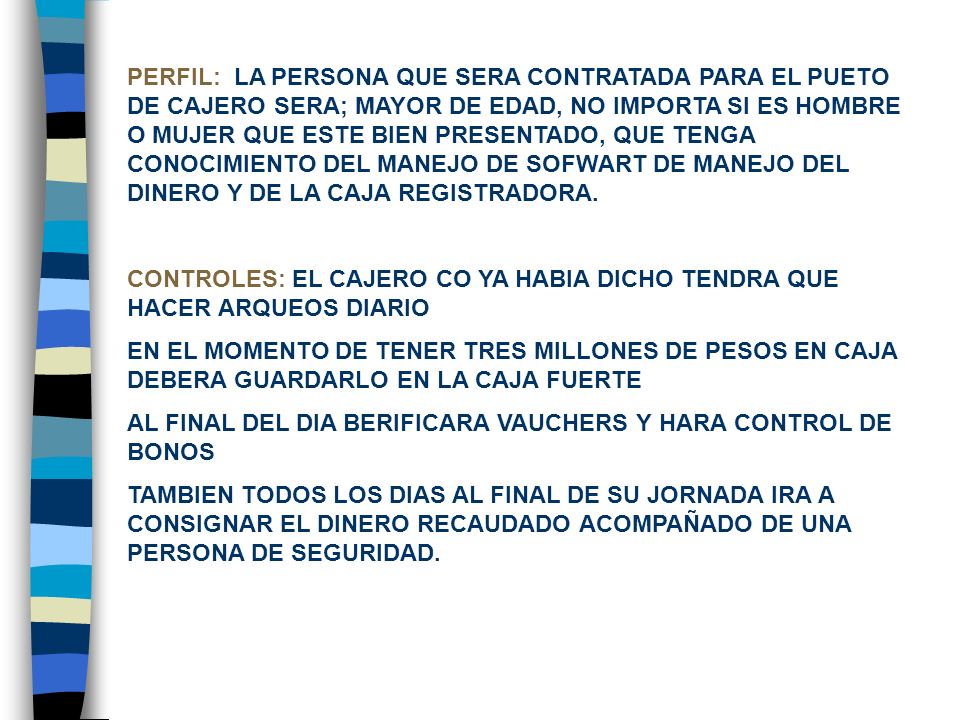 PERFIL: LA PERSONA QUE SERA CONTRATADA PARA EL PUETO DE CAJERO SERA; MAYOR DE EDAD, NO IMPORTA SI ES HOMBRE O MUJER QUE ESTE BIEN PRESENTADO, QUE TENGA CONOCIMIENTO DEL MANEJO DE SOFWART DE MANEJO DEL DINERO Y DE LA CAJA REGISTRADORA.