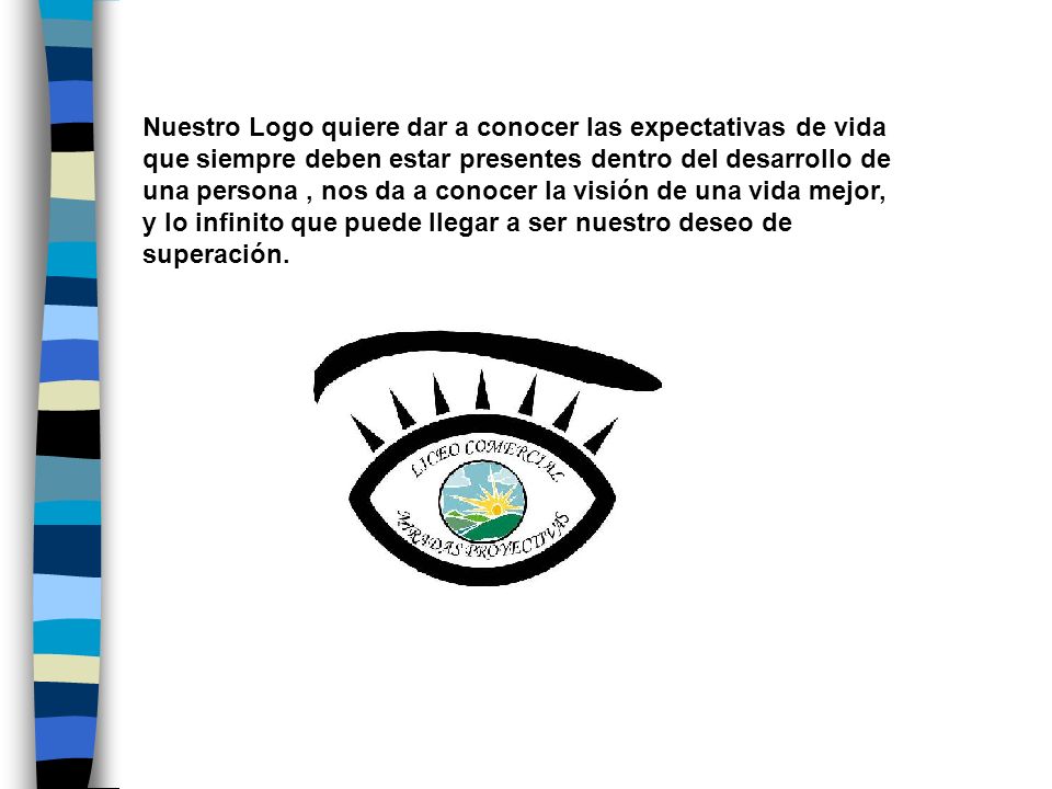 Nuestro Logo quiere dar a conocer las expectativas de vida que siempre deben estar presentes dentro del desarrollo de una persona , nos da a conocer la visión de una vida mejor, y lo infinito que puede llegar a ser nuestro deseo de superación.