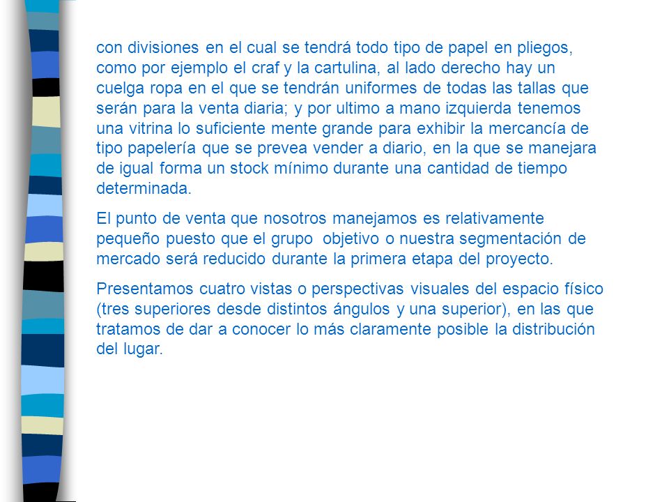 con divisiones en el cual se tendrá todo tipo de papel en pliegos, como por ejemplo el craf y la cartulina, al lado derecho hay un cuelga ropa en el que se tendrán uniformes de todas las tallas que serán para la venta diaria; y por ultimo a mano izquierda tenemos una vitrina lo suficiente mente grande para exhibir la mercancía de tipo papelería que se prevea vender a diario, en la que se manejara de igual forma un stock mínimo durante una cantidad de tiempo determinada.