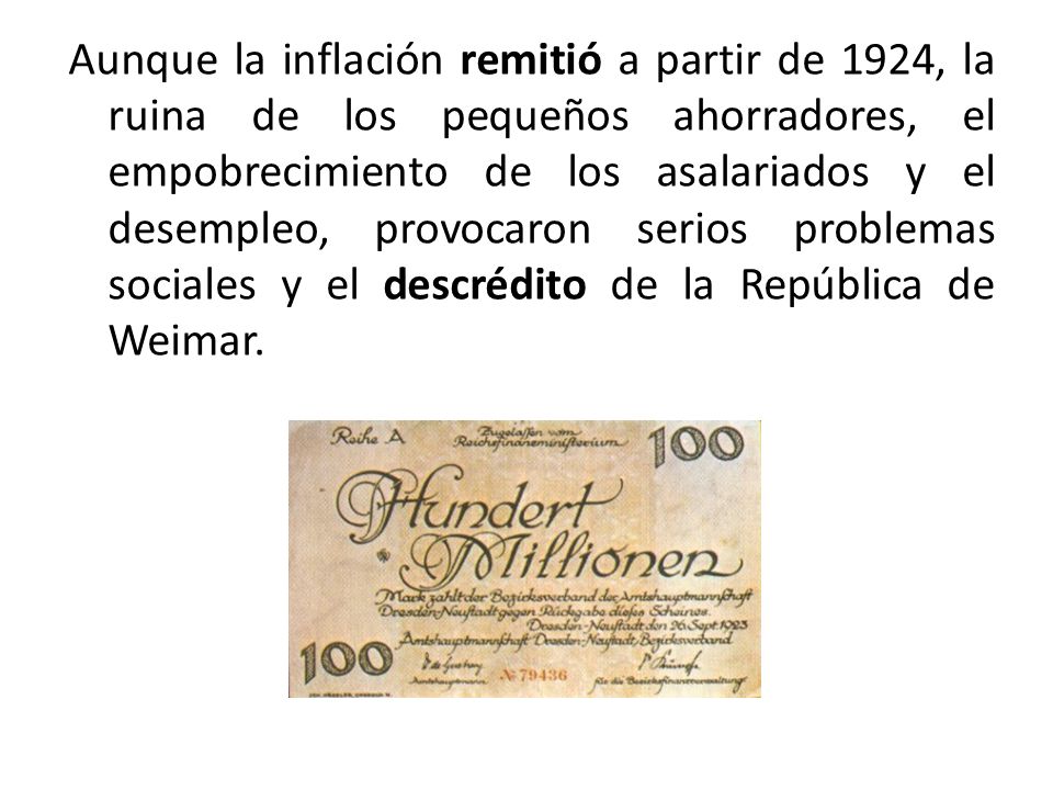 Aunque la inflación remitió a partir de 1924, la ruina de los pequeños ahorradores, el empobrecimiento de los asalariados y el desempleo, provocaron serios problemas sociales y el descrédito de la República de Weimar.