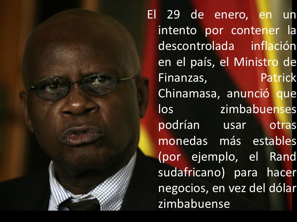 El 29 de enero, en un intento por contener la descontrolada inflación en el país, el Ministro de Finanzas, Patrick Chinamasa, anunció que los zimbabuenses podrían usar otras monedas más estables (por ejemplo, el Rand sudafricano) para hacer negocios, en vez del dólar zimbabuense