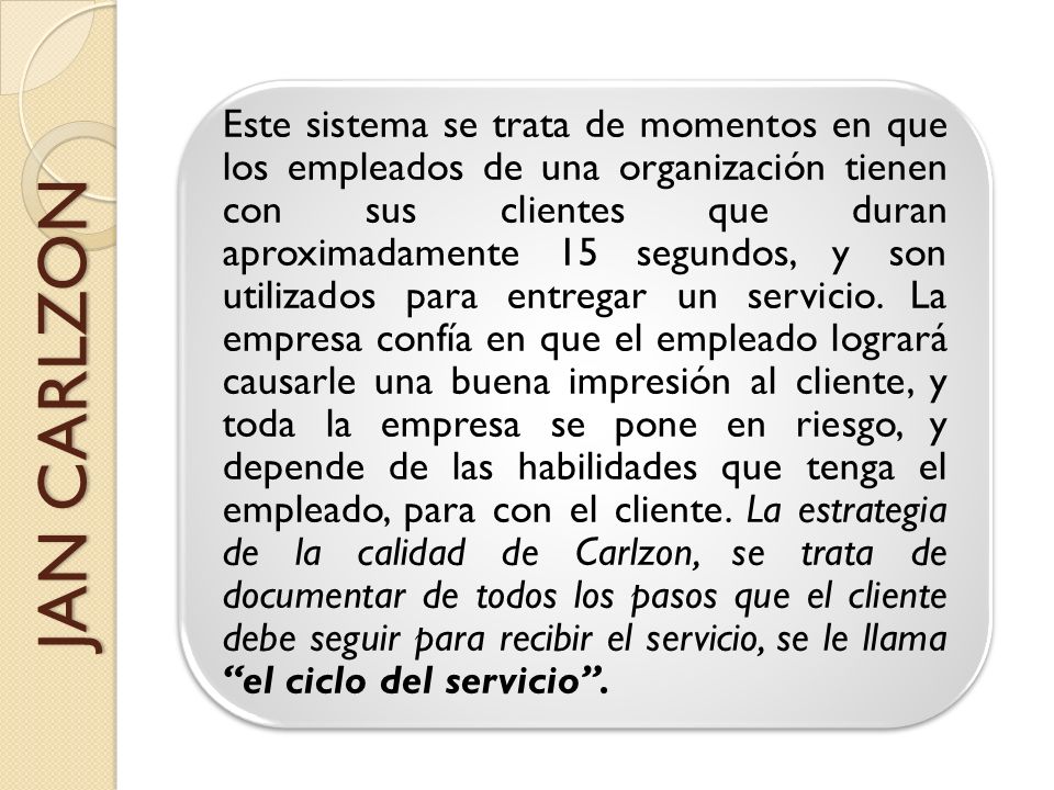 Este sistema se trata de momentos en que los empleados de una organización tienen con sus clientes que duran aproximadamente 15 segundos, y son utilizados para entregar un servicio. La empresa confía en que el empleado logrará causarle una buena impresión al cliente, y toda la empresa se pone en riesgo, y depende de las habilidades que tenga el empleado, para con el cliente. La estrategia de la calidad de Carlzon, se trata de documentar de todos los pasos que el cliente debe seguir para recibir el servicio, se le llama el ciclo del servicio .