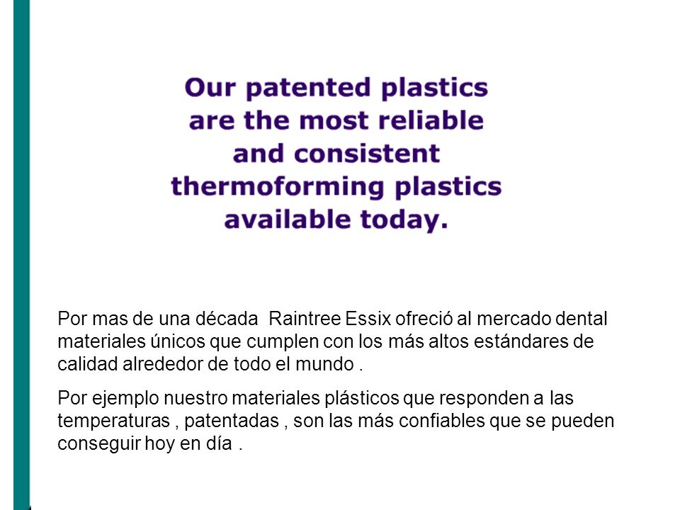 Por mas de una década Raintree Essix ofreció al mercado dental materiales únicos que cumplen con los más altos estándares de calidad alrededor de todo el mundo .