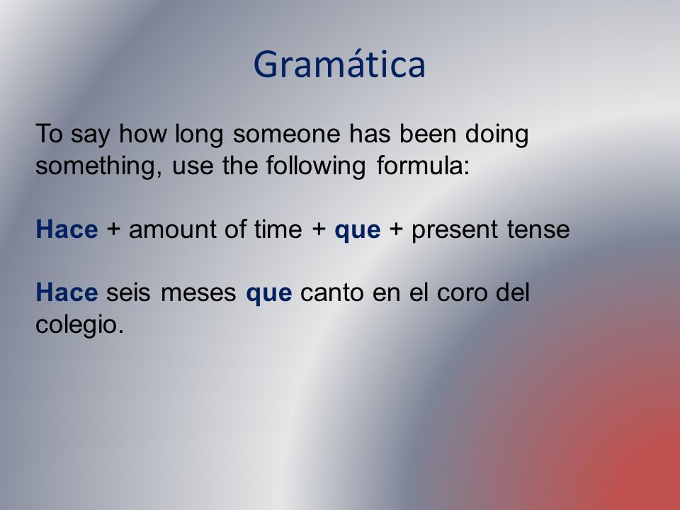 Gramática To say how long someone has been doing something, use the following formula: Hace + amount of time + que + present tense.