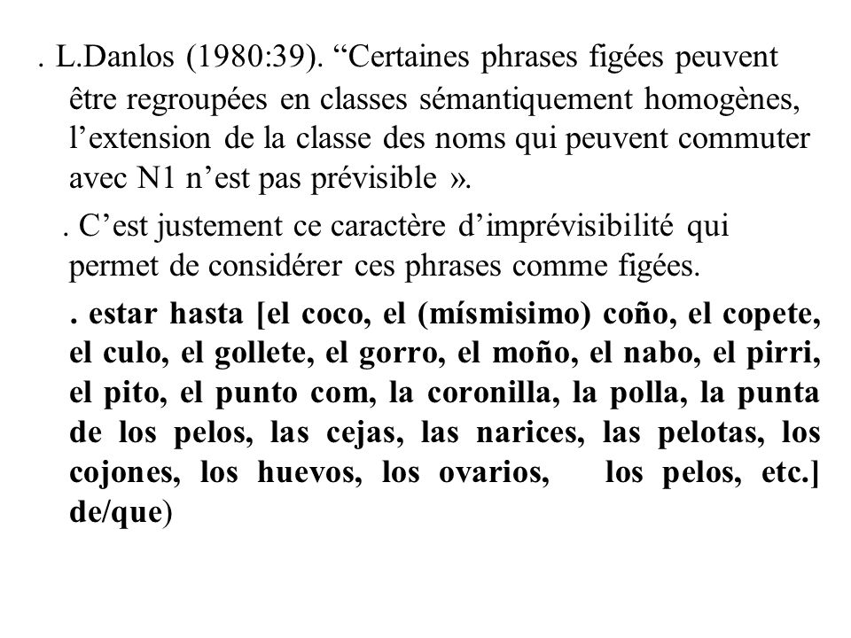 . L.Danlos (1980:39). Certaines phrases figées peuvent être regroupées en classes sémantiquement homogènes, l’extension de la classe des noms qui peuvent commuter avec N1 n’est pas prévisible ».
