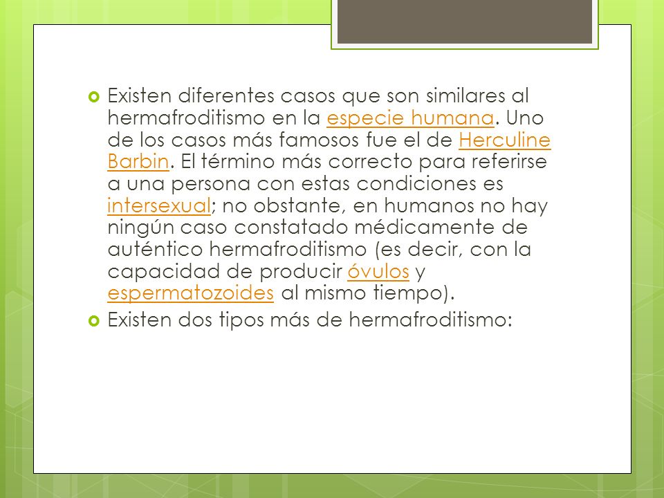 Existen diferentes casos que son similares al hermafroditismo en la especie humana. Uno de los casos más famosos fue el de Herculine Barbin. El término más correcto para referirse a una persona con estas condiciones es intersexual; no obstante, en humanos no hay ningún caso constatado médicamente de auténtico hermafroditismo (es decir, con la capacidad de producir óvulos y espermatozoides al mismo tiempo).