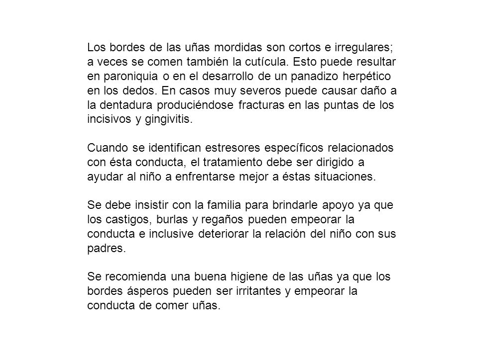 Los bordes de las uñas mordidas son cortos e irregulares; a veces se comen también la cutícula. Esto puede resultar en paroniquia o en el desarrollo de un panadizo herpético en los dedos. En casos muy severos puede causar daño a la dentadura produciéndose fracturas en las puntas de los incisivos y gingivitis.