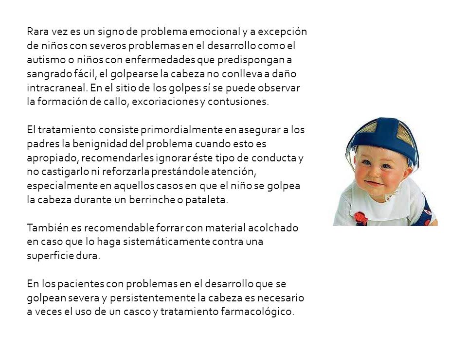 Rara vez es un signo de problema emocional y a excepción de niños con severos problemas en el desarrollo como el autismo o niños con enfermedades que predispongan a sangrado fácil, el golpearse la cabeza no conlleva a daño intracraneal. En el sitio de los golpes sí se puede observar la formación de callo, excoriaciones y contusiones.