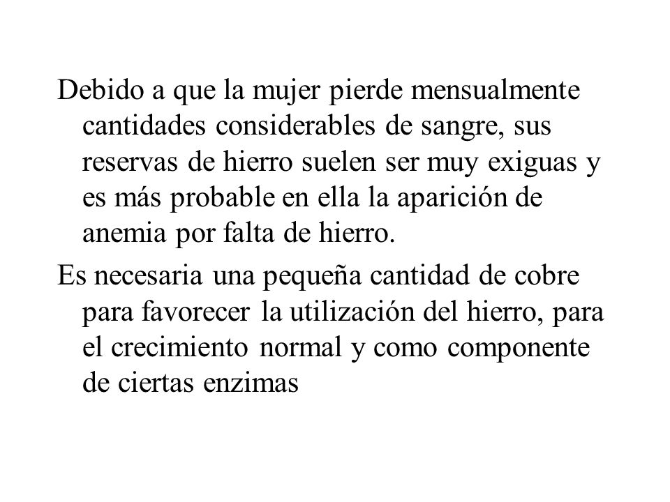 Debido a que la mujer pierde mensualmente cantidades considerables de sangre, sus reservas de hierro suelen ser muy exiguas y es más probable en ella la aparición de anemia por falta de hierro.