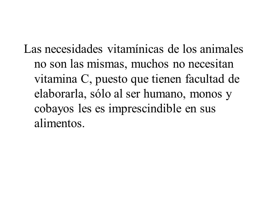Las necesidades vitamínicas de los animales no son las mismas, muchos no necesitan vitamina C, puesto que tienen facultad de elaborarla, sólo al ser humano, monos y cobayos les es imprescindible en sus alimentos.