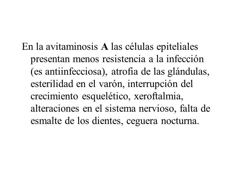 En la avitaminosis A las células epiteliales presentan menos resistencia a la infección (es antiinfecciosa), atrofia de las glándulas, esterilidad en el varón, interrupción del crecimiento esquelético, xeroftalmia, alteraciones en el sistema nervioso, falta de esmalte de los dientes, ceguera nocturna.