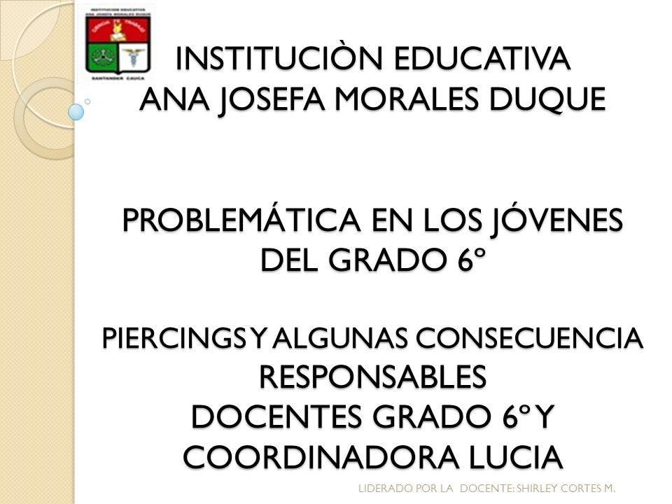 INSTITUCIÒN EDUCATIVA ANA JOSEFA MORALES DUQUE PROBLEMÁTICA EN LOS JÓVENES DEL GRADO 6º PIERCINGS Y ALGUNAS CONSECUENCIA RESPONSABLES DOCENTES GRADO 6º Y COORDINADORA LUCIA