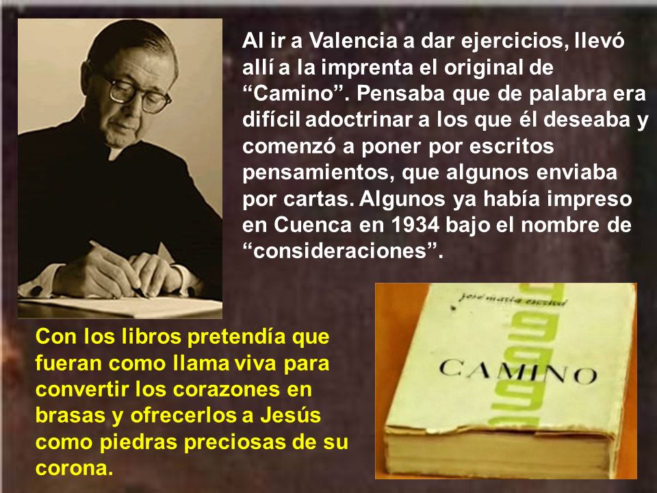 Al ir a Valencia a dar ejercicios, llevó allí a la imprenta el original de Camino . Pensaba que de palabra era difícil adoctrinar a los que él deseaba y comenzó a poner por escritos pensamientos, que algunos enviaba por cartas. Algunos ya había impreso en Cuenca en 1934 bajo el nombre de consideraciones .