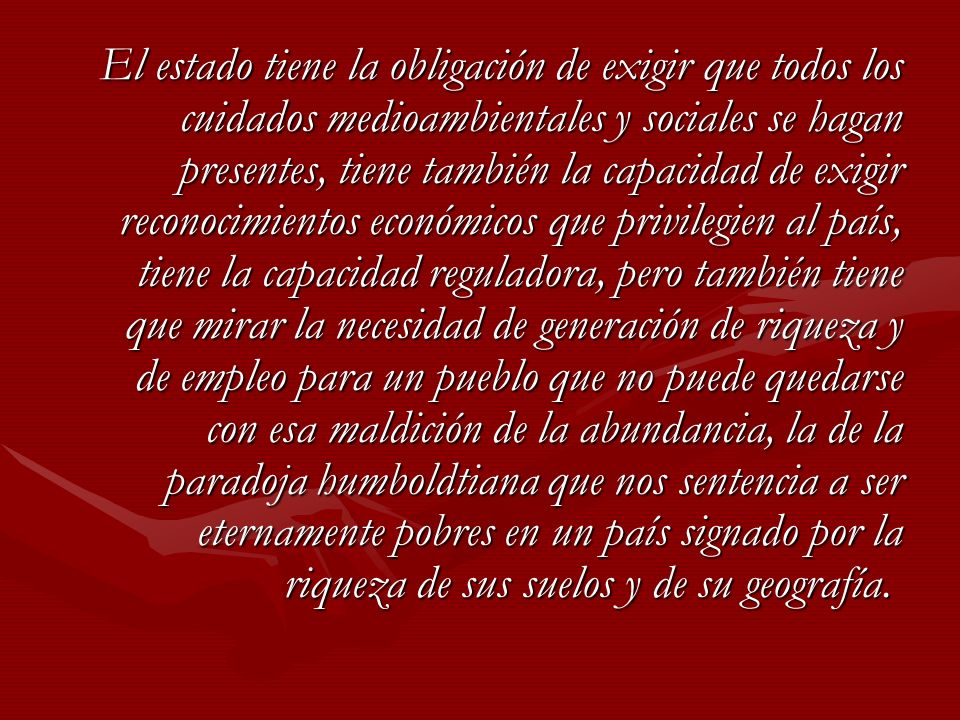 El estado tiene la obligación de exigir que todos los cuidados medioambientales y sociales se hagan presentes, tiene también la capacidad de exigir reconocimientos económicos que privilegien al país, tiene la capacidad reguladora, pero también tiene que mirar la necesidad de generación de riqueza y de empleo para un pueblo que no puede quedarse con esa maldición de la abundancia, la de la paradoja humboldtiana que nos sentencia a ser eternamente pobres en un país signado por la riqueza de sus suelos y de su geografía.