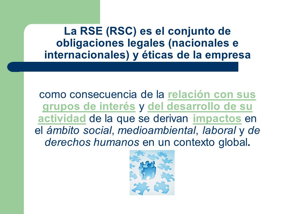 La RSE (RSC) es el conjunto de obligaciones legales (nacionales e internacionales) y éticas de la empresa como consecuencia de la relación con sus grupos de interés y del desarrollo de su actividad de la que se derivan impactos en el ámbito social, medioambiental, laboral y de derechos humanos en un contexto global.