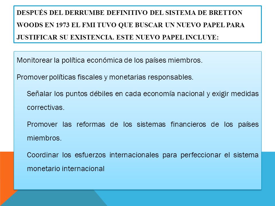 Después del derrumbe definitivo del Sistema de Bretton Woods en 1973 el FMI tuvo que buscar un nuevo papel para justificar su existencia. Este nuevo papel incluye: