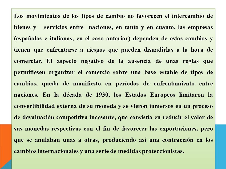 Los movimientos de los tipos de cambio no favorecen el intercambio de bienes y servicios entre naciones, en tanto y en cuanto, las empresas (españolas e italianas, en el caso anterior) dependen de estos cambios y tienen que enfrentarse a riesgos que pueden disuadirlas a la hora de comerciar.