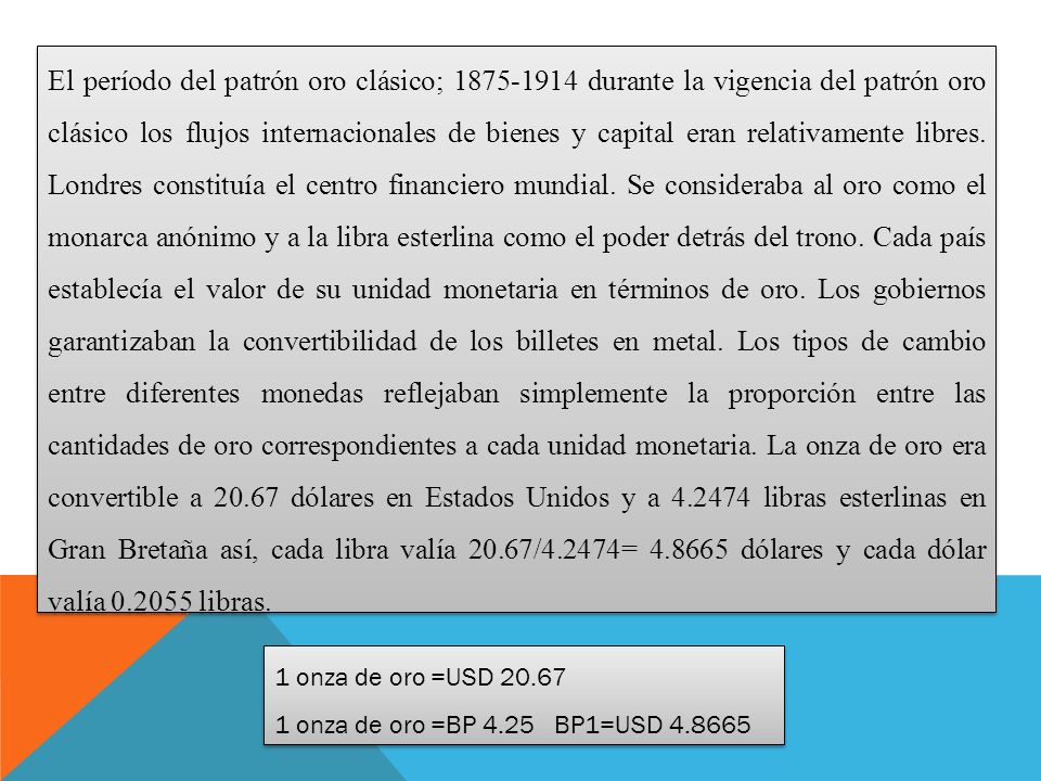 El período del patrón oro clásico; durante la vigencia del patrón oro clásico los flujos internacionales de bienes y capital eran relativamente libres. Londres constituía el centro financiero mundial. Se consideraba al oro como el monarca anónimo y a la libra esterlina como el poder detrás del trono. Cada país establecía el valor de su unidad monetaria en términos de oro. Los gobiernos garantizaban la convertibilidad de los billetes en metal. Los tipos de cambio entre diferentes monedas reflejaban simplemente la proporción entre las cantidades de oro correspondientes a cada unidad monetaria. La onza de oro era convertible a dólares en Estados Unidos y a libras esterlinas en Gran Bretaña así, cada libra valía 20.67/4.2474= dólares y cada dólar valía libras.