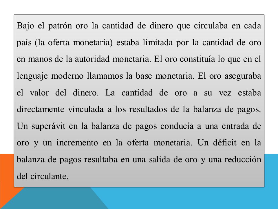 Bajo el patrón oro la cantidad de dinero que circulaba en cada país (la oferta monetaria) estaba limitada por la cantidad de oro en manos de la autoridad monetaria.