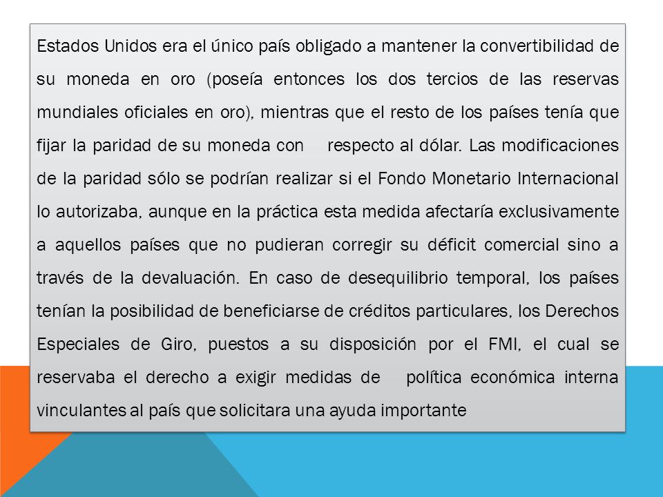 Es­ta­dos Uni­dos era el único país obligado a mantener la convertibilidad de su moneda en oro (poseía entonces los dos tercios de las reservas mundiales oficiales en oro), mientras que el resto de los países tenía que fijar la paridad de su moneda con respecto al dólar.