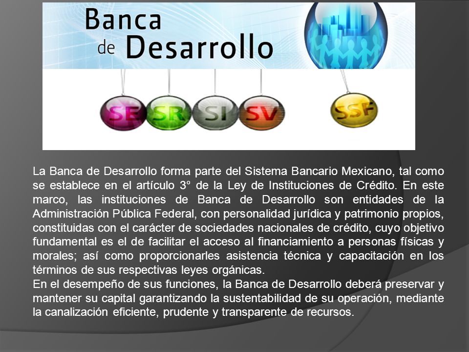 La Banca de Desarrollo forma parte del Sistema Bancario Mexicano, tal como se establece en el artículo 3° de la Ley de Instituciones de Crédito. En este marco, las instituciones de Banca de Desarrollo son entidades de la Administración Pública Federal, con personalidad jurídica y patrimonio propios, constituidas con el carácter de sociedades nacionales de crédito, cuyo objetivo fundamental es el de facilitar el acceso al financiamiento a personas físicas y morales; así como proporcionarles asistencia técnica y capacitación en los términos de sus respectivas leyes orgánicas.