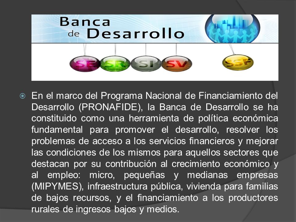 En el marco del Programa Nacional de Financiamiento del Desarrollo (PRONAFIDE), la Banca de Desarrollo se ha constituido como una herramienta de política económica fundamental para promover el desarrollo, resolver los problemas de acceso a los servicios financieros y mejorar las condiciones de los mismos para aquellos sectores que destacan por su contribución al crecimiento económico y al empleo: micro, pequeñas y medianas empresas (MIPYMES), infraestructura pública, vivienda para familias de bajos recursos, y el financiamiento a los productores rurales de ingresos bajos y medios.