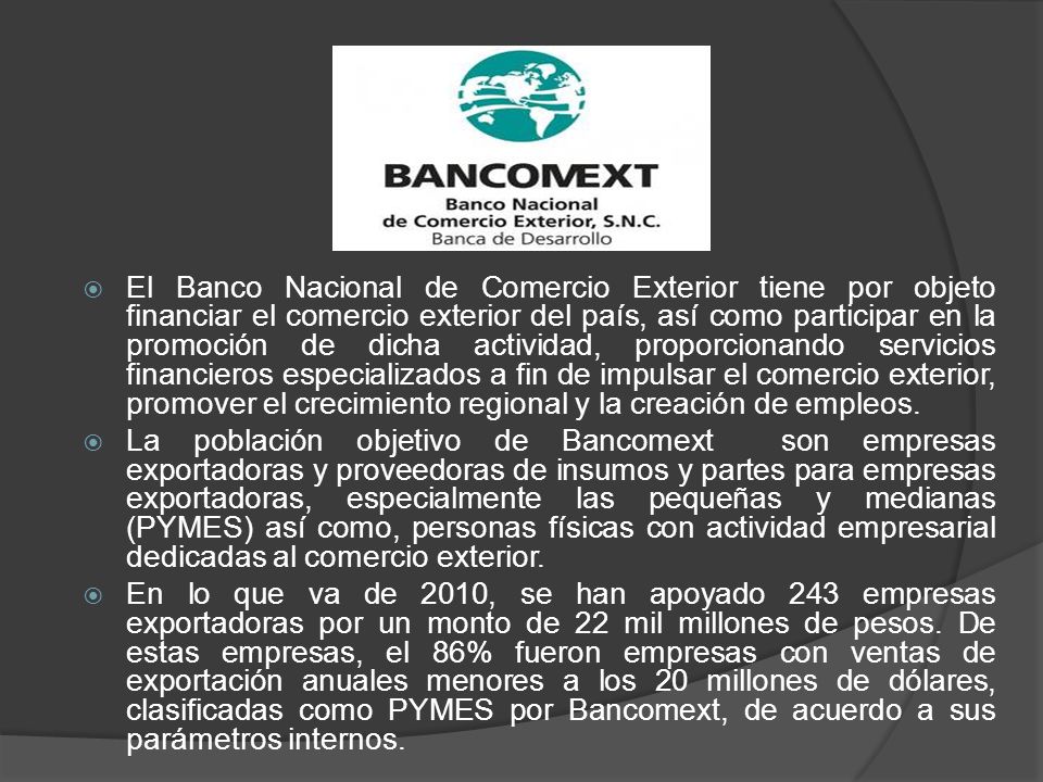 El Banco Nacional de Comercio Exterior tiene por objeto financiar el comercio exterior del país, así como participar en la promoción de dicha actividad, proporcionando servicios financieros especializados a fin de impulsar el comercio exterior, promover el crecimiento regional y la creación de empleos.