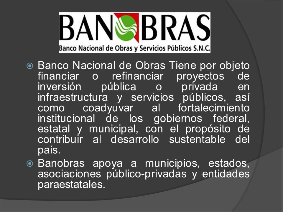 Banco Nacional de Obras Tiene por objeto financiar o refinanciar proyectos de inversión pública o privada en infraestructura y servicios públicos, así como coadyuvar al fortalecimiento institucional de los gobiernos federal, estatal y municipal, con el propósito de contribuir al desarrollo sustentable del país.