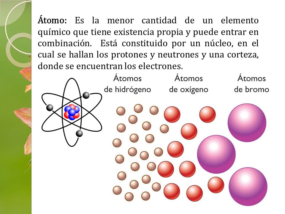 Átomo: Es la menor cantidad de un elemento químico que tiene existencia propia y puede entrar en combinación. Está constituido por un núcleo, en el cual se hallan los protones y neutrones y una corteza, donde se encuentran los electrones.